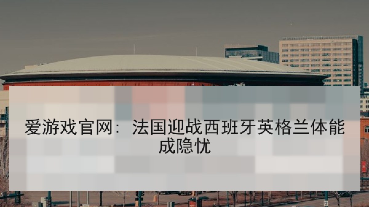 爱游戏官网: 法国迎战西班牙英格兰体能成隐忧