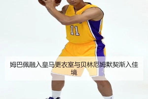 姆巴佩融入皇马更衣室与贝林厄姆默契渐入佳境