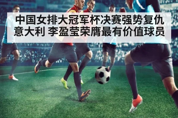 中国女排大冠军杯决赛强势复仇意大利 李盈莹荣膺最有价值球员